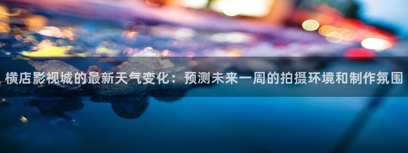 飘花影院网：横店影视城的最新天气变化：预测未来一周的拍摄环境和制作氛围